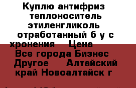  Куплю антифриз, теплоноситель этиленгликоль, отработанный б/у с хронения. › Цена ­ 100 - Все города Бизнес » Другое   . Алтайский край,Новоалтайск г.